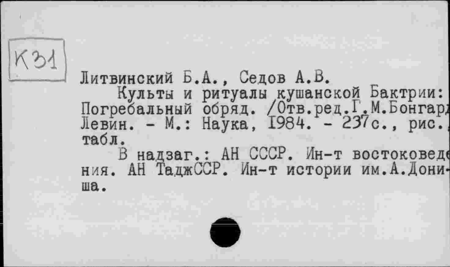 ﻿KM
Литвинский Б.A., Седов А.В.
Культы и ритуалы кушанской Бактрии: Погребальный обряд. /Отв.ред.Г.М.Бонгар, Левин. - М.: Наука, 1984. - 23/с., рис. табл.
В надзаг.: АН СССР. Ин-т востоковед ния. АН ТаджССР. Ин-т истории им.А.Дони ша.